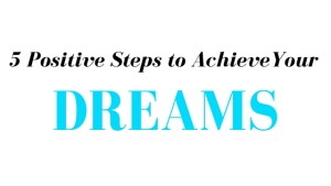 5 Positive Steps to Achieve Your Dreams 